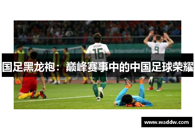 国足黑龙袍：巅峰赛事中的中国足球荣耀