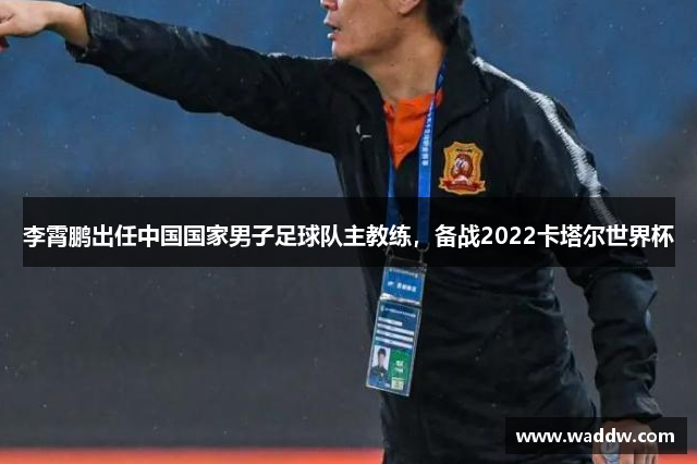 李霄鹏出任中国国家男子足球队主教练，备战2022卡塔尔世界杯
